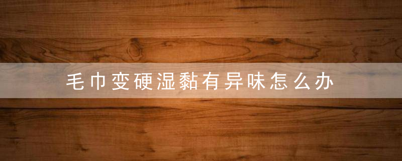 毛巾变硬湿黏有异味怎么办 解决毛巾变硬湿黏的小妙招，毛巾变的很黏